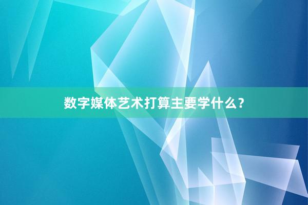 数字媒体艺术打算主要学什么？